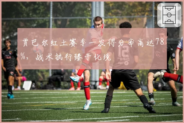 贾巴尔红土赛季一发得分率高达78%,战术执行臻于化境