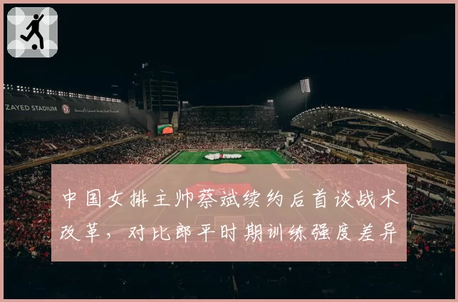 中国女排主帅蔡斌续约后首谈战术改革，对比郎平时期训练强度差异明显