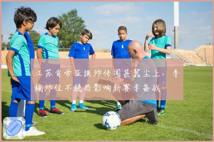 江苏肯帝亚换帅传闻甚嚣尘上，李楠帅位不稳恐影响新赛季备战