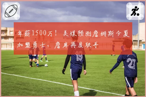 年薪1500万！美媒预测詹姆斯今夏加盟勇士，詹库再度联手