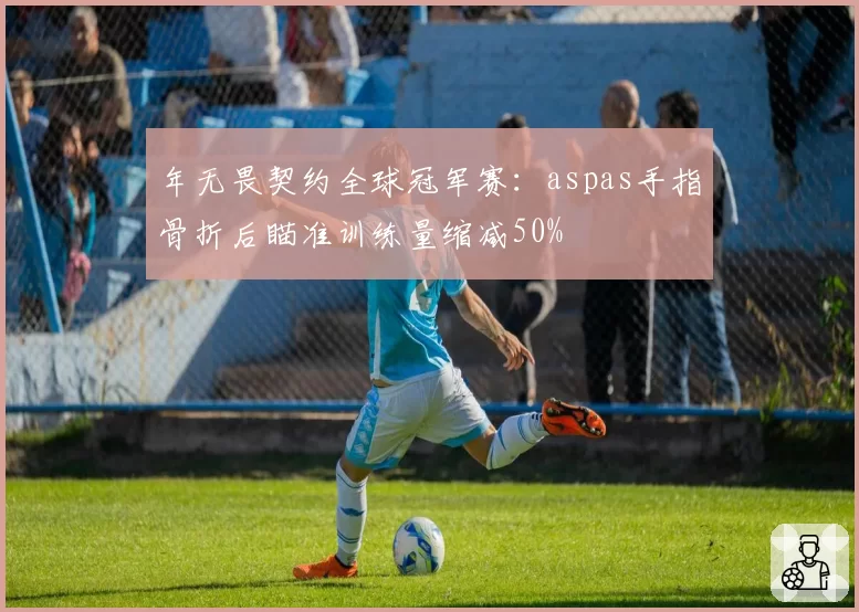 年无畏契约全球冠军赛：aspas手指骨折后瞄准训练量缩减50%