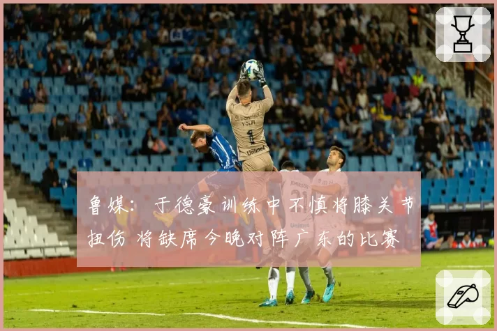 鲁媒：于德豪训练中不慎将膝关节扭伤 将缺席今晚对阵广东的比赛