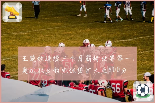 王楚钦连续三个月霸榜世界第一,奥运积分领先优势扩大至800分