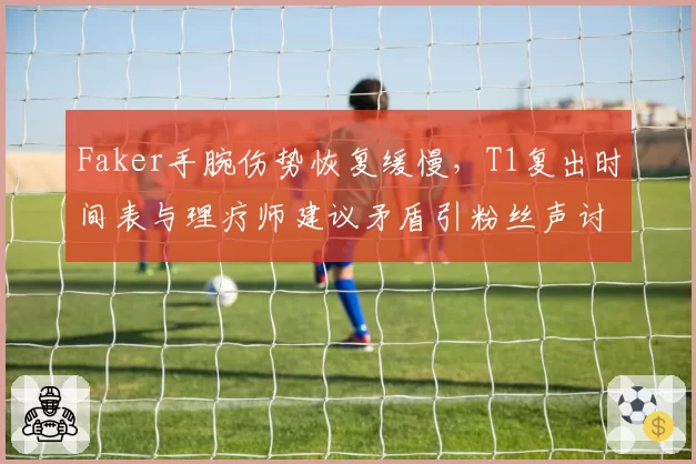 Faker手腕伤势恢复缓慢,T1复出时间表与理疗师建议矛盾引粉丝声讨