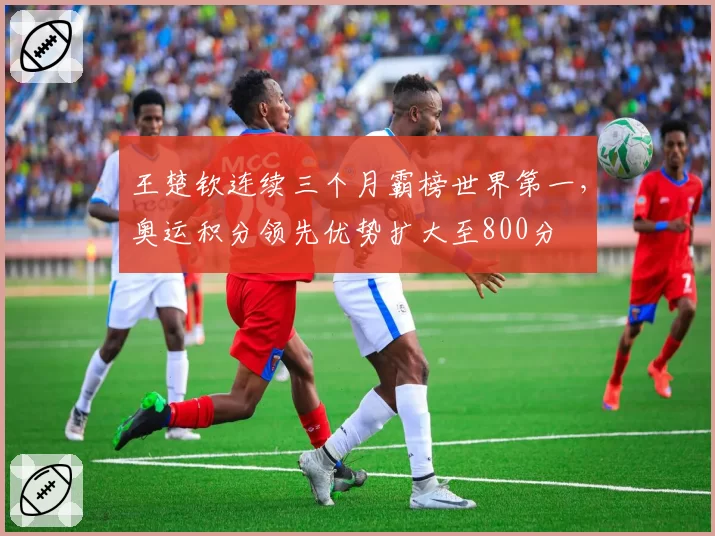 王楚钦连续三个月霸榜世界第一,奥运积分领先优势扩大至800分