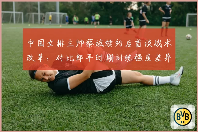 中国女排主帅蔡斌续约后首谈战术改革，对比郎平时期训练强度差异明显