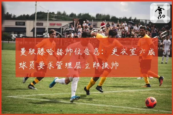 曼联滕哈赫帅位告急:更衣室六成球员要求管理层立即换帅