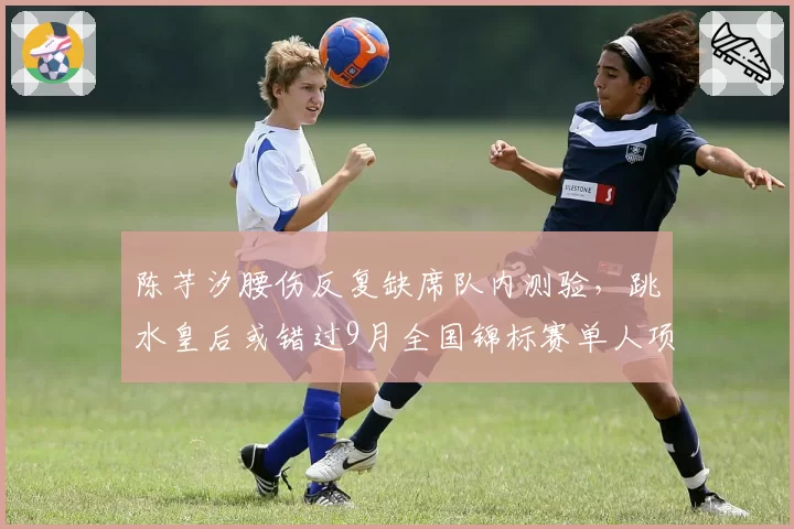 陈芋汐腰伤反复缺席队内测验，跳水皇后或错过9月全国锦标赛单人项目