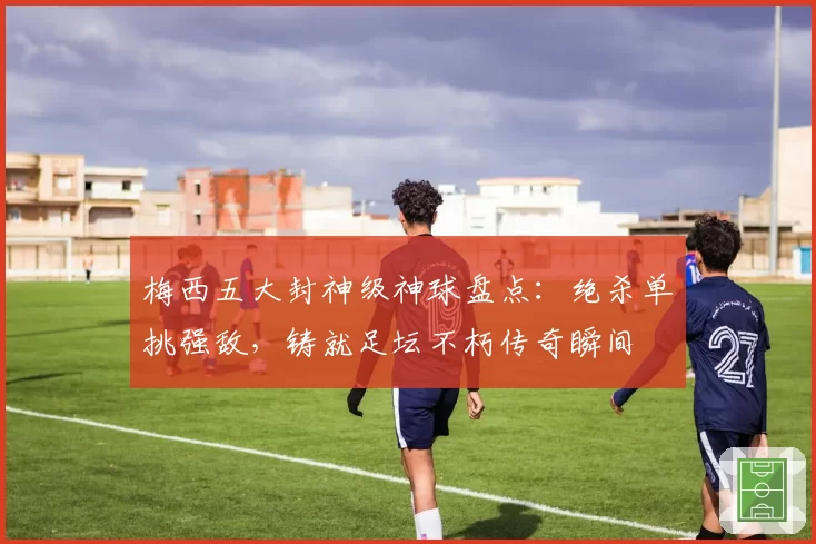 梅西五大封神级神球盘点：绝杀单挑强敌，铸就足坛不朽传奇瞬间