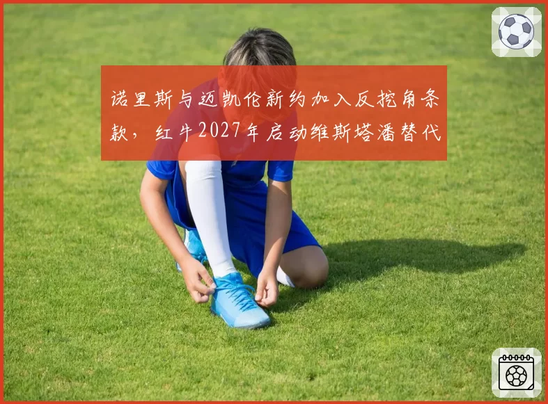 诺里斯与迈凯伦新约加入反挖角条款,红牛2027年启动维斯塔潘替代计划是否锁定英国新星?