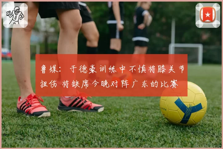 鲁媒：于德豪训练中不慎将膝关节扭伤 将缺席今晚对阵广东的比赛