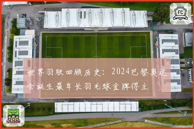 世界羽联回顾历史：2024巴黎奥运会诞生最年长羽毛球金牌得主