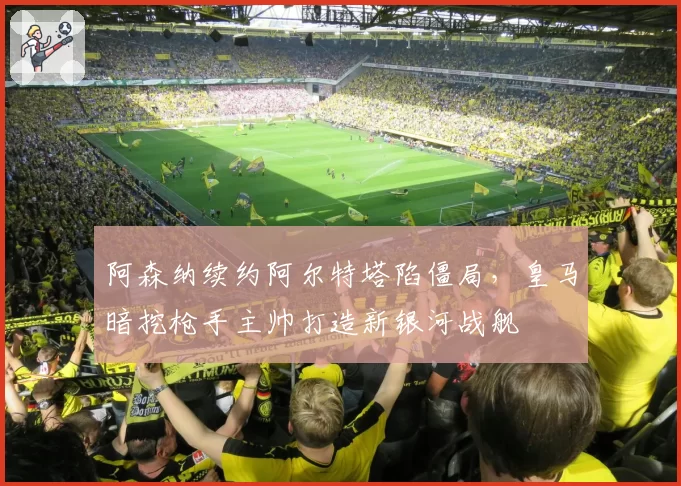 阿森纳续约阿尔特塔陷僵局，皇马暗挖枪手主帅打造新银河战舰