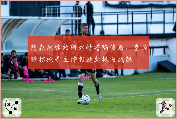 阿森纳续约阿尔特塔陷僵局，皇马暗挖枪手主帅打造新银河战舰