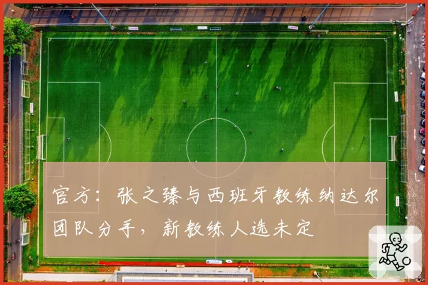 官方:张之臻与西班牙教练纳达尔团队分手,新教练人选未定