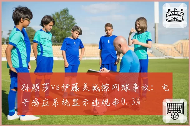 孙颖莎vs伊藤美诚擦网球争议：电子感应系统显示违规率0.3%
