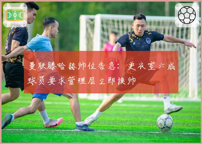 曼联滕哈赫帅位告急:更衣室六成球员要求管理层立即换帅