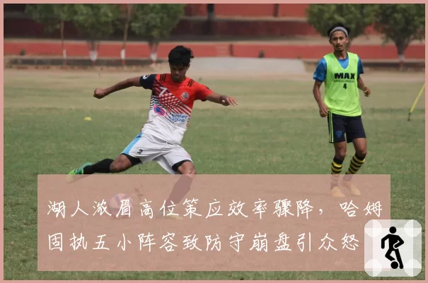 湖人浓眉高位策应效率骤降，哈姆固执五小阵容致防守崩盘引众怒