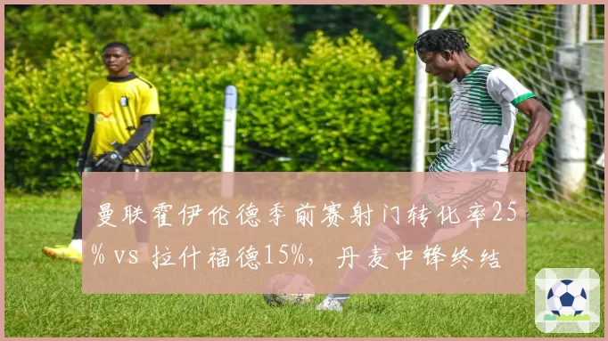 曼联霍伊伦德季前赛射门转化率25% vs 拉什福德15%，丹麦中锋终结能力更胜一筹