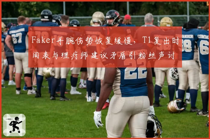 Faker手腕伤势恢复缓慢,T1复出时间表与理疗师建议矛盾引粉丝声讨
