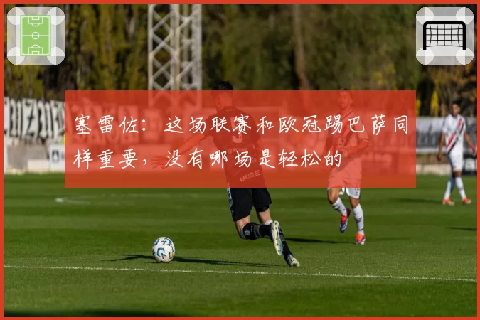 塞雷佐:这场联赛和欧冠踢巴萨同样重要,没有哪场是轻松的