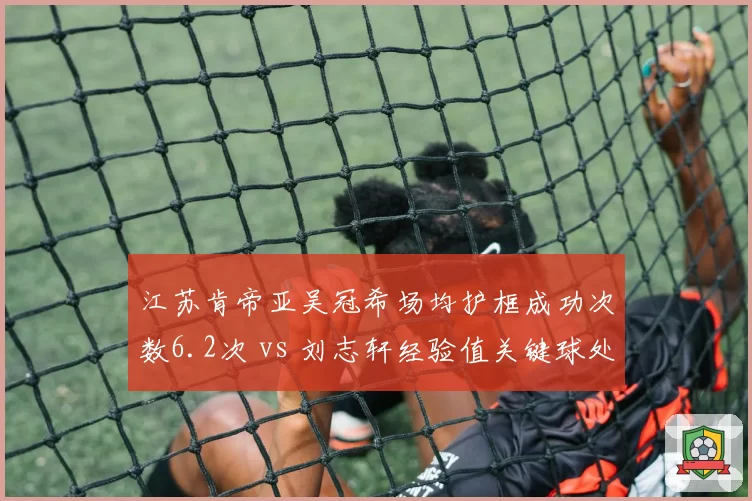 江苏肯帝亚吴冠希场均护框成功次数6.2次 vs 刘志轩经验值关键球处理,老将新援融合进程