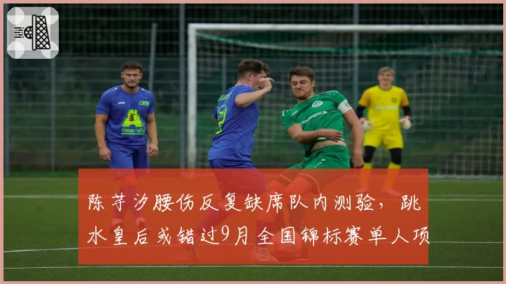 陈芋汐腰伤反复缺席队内测验，跳水皇后或错过9月全国锦标赛单人项目