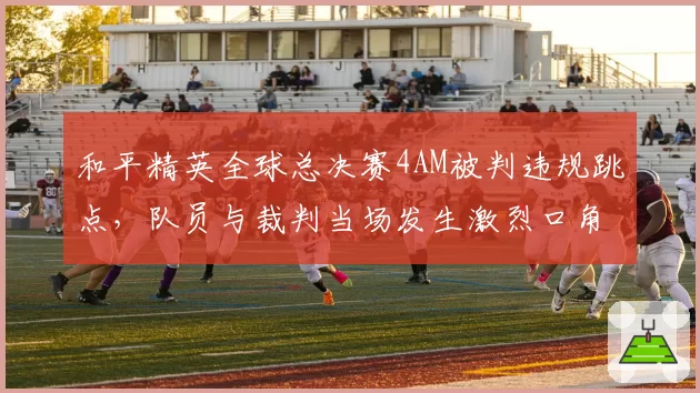 和平精英全球总决赛4AM被判违规跳点，队员与裁判当场发生激烈口角