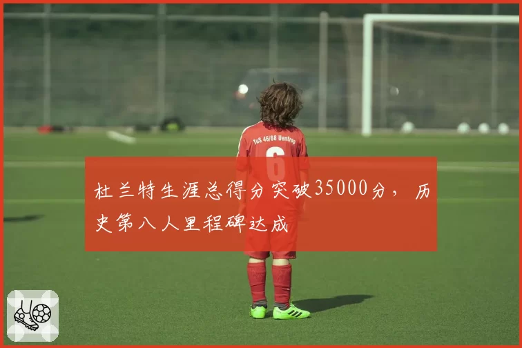 杜兰特生涯总得分突破35000分，历史第八人里程碑达成