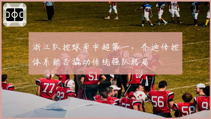 浙江队控球率中超第一，乔迪传控体系能否撬动传统强队格局
