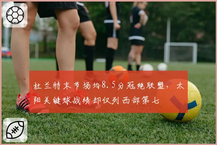 杜兰特末节场均8.5分冠绝联盟，太阳关键球战绩却仅列西部第七