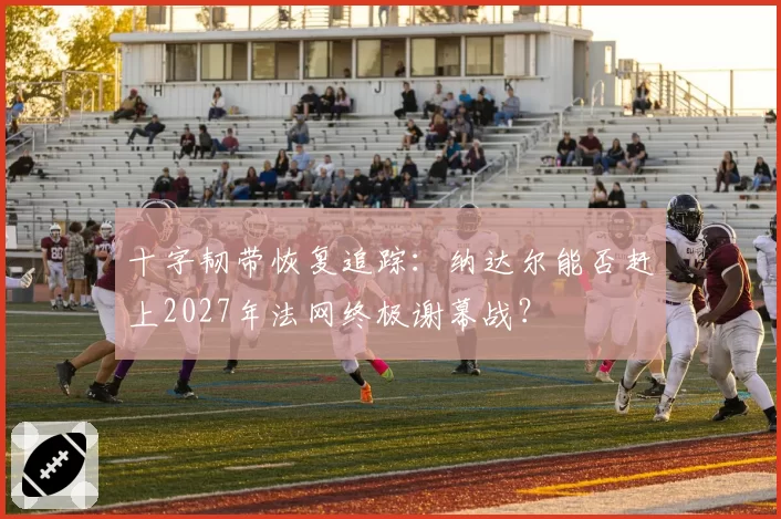 十字韧带恢复追踪：纳达尔能否赶上2027年法网终极谢幕战？