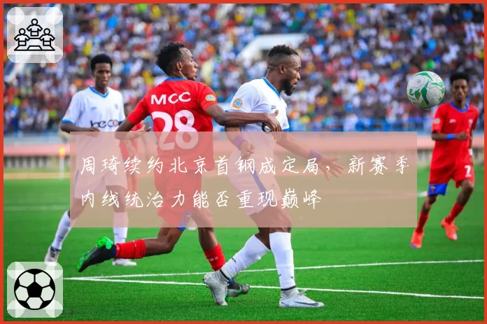 周琦续约北京首钢成定局,新赛季内线统治力能否重现巅峰