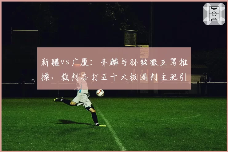 新疆vs广厦:齐麟与孙铭徽互骂推搡,裁判各打五十大板漏判主犯引不满