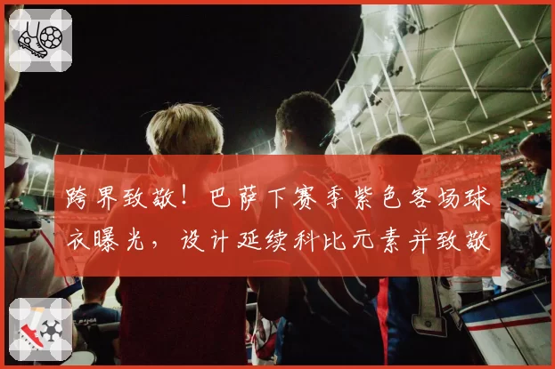 跨界致敬！巴萨下赛季紫色客场球衣曝光，设计延续科比元素并致敬湖人