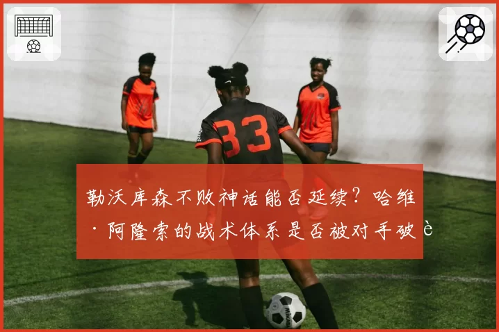 勒沃库森不败神话能否延续?哈维·阿隆索的战术体系是否被对手破解?