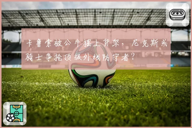 卡鲁索被公牛摆上货架，尼克斯或骑士争抢顶级外线防守者？