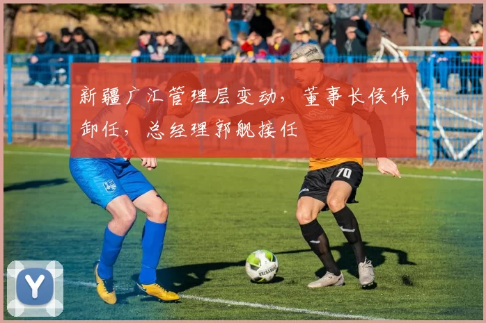 新疆广汇管理层变动,董事长侯伟卸任,总经理郭舰接任