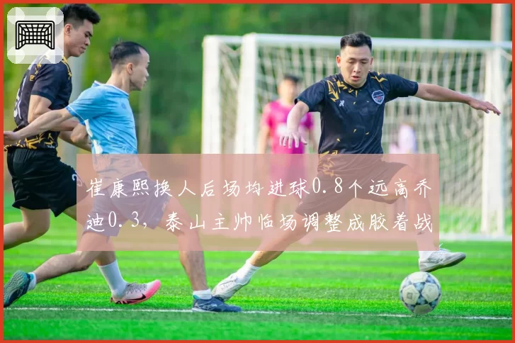 崔康熙换人后场均进球0.8个远高乔迪0.3，泰山主帅临场调整成胶着战关键
