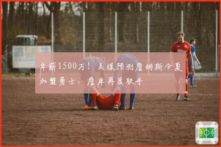 年薪1500万！美媒预测詹姆斯今夏加盟勇士，詹库再度联手