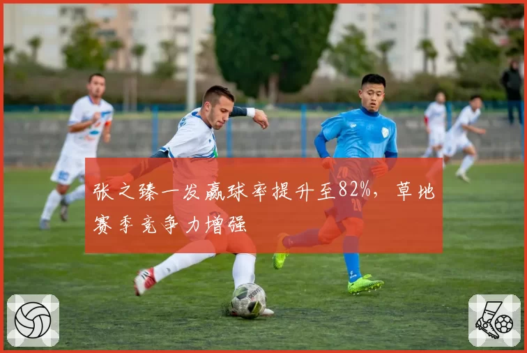 张之臻一发赢球率提升至82%,草地赛季竞争力增强