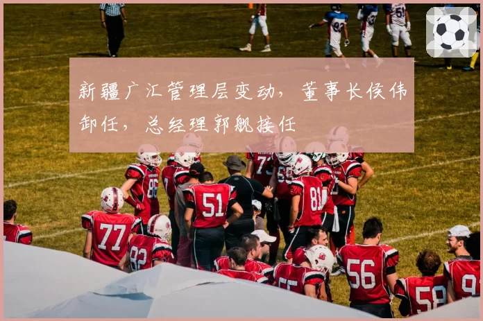 新疆广汇管理层变动,董事长侯伟卸任,总经理郭舰接任