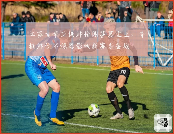 江苏肯帝亚换帅传闻甚嚣尘上，李楠帅位不稳恐影响新赛季备战