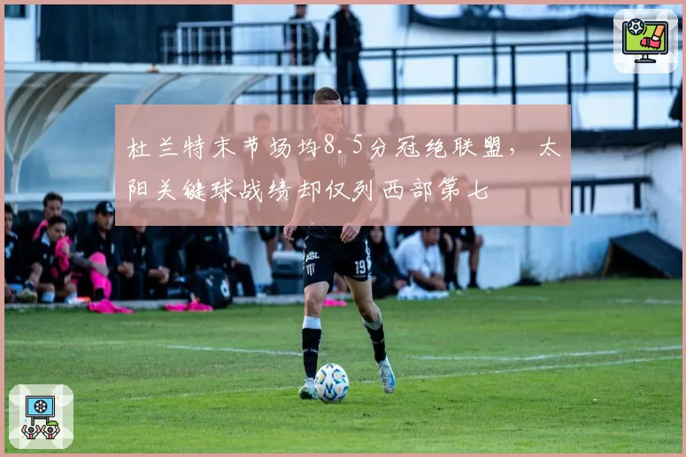 杜兰特末节场均8.5分冠绝联盟，太阳关键球战绩却仅列西部第七