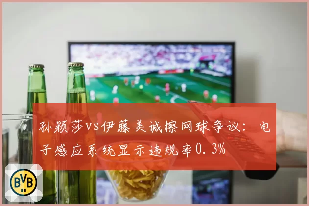 孙颖莎vs伊藤美诚擦网球争议：电子感应系统显示违规率0.3%
