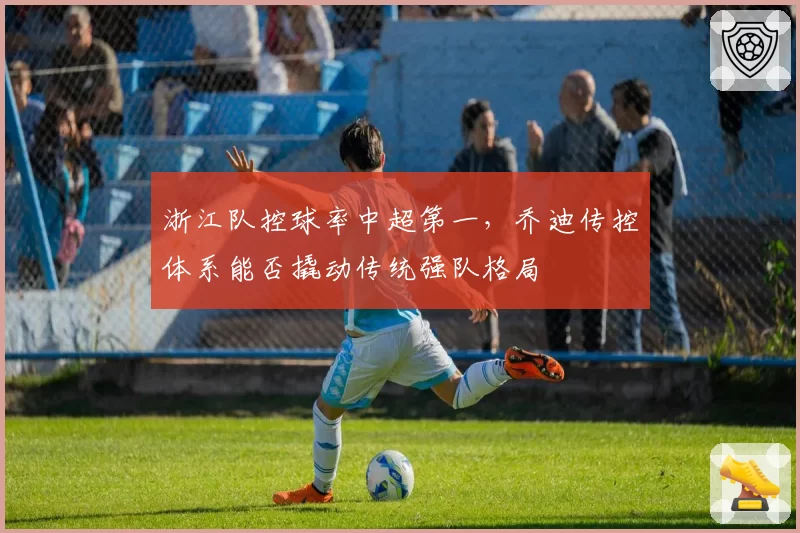 浙江队控球率中超第一，乔迪传控体系能否撬动传统强队格局