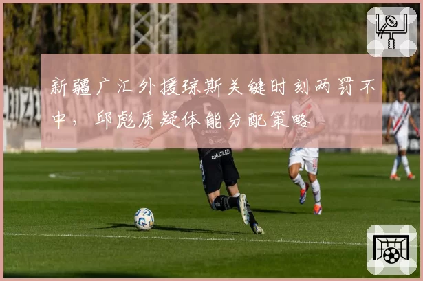 新疆广汇外援琼斯关键时刻两罚不中，邱彪质疑体能分配策略