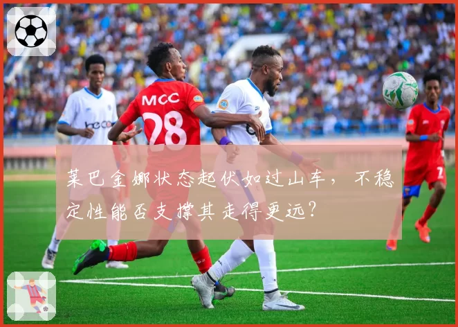 莱巴金娜状态起伏如过山车,不稳定性能否支撑其走得更远?