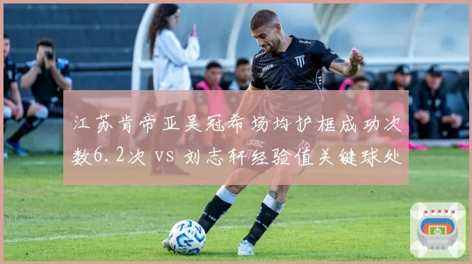 江苏肯帝亚吴冠希场均护框成功次数6.2次 vs 刘志轩经验值关键球处理,老将新援融合进程