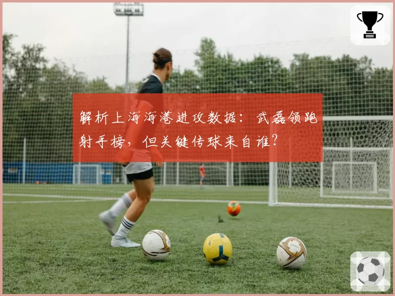 解析上海海港进攻数据:武磊领跑射手榜,但关键传球来自谁?